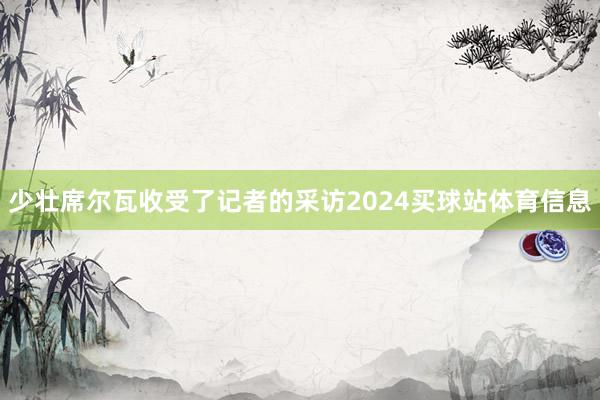 少壮席尔瓦收受了记者的采访2024买球站体育信息