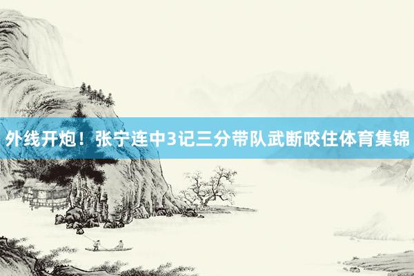 外线开炮！张宁连中3记三分带队武断咬住体育集锦