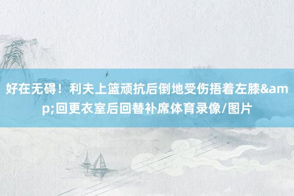 好在无碍！利夫上篮顽抗后倒地受伤捂着左膝&回更衣室后回替补席体育录像/图片
