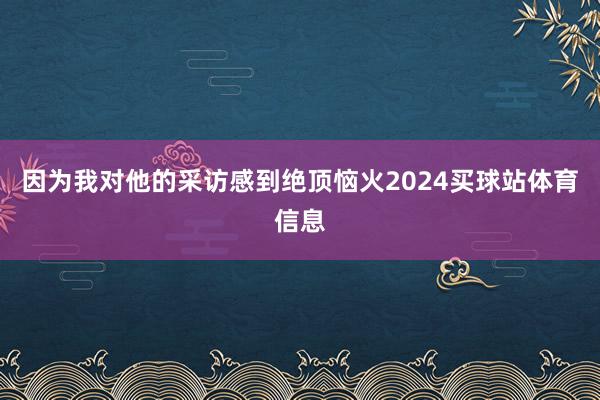 因为我对他的采访感到绝顶恼火2024买球站体育信息