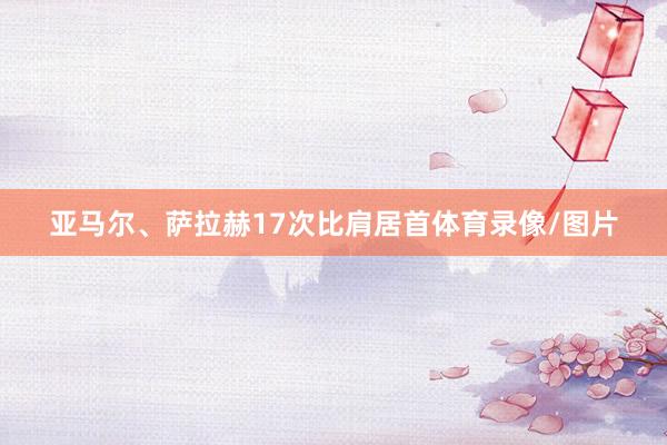 亚马尔、萨拉赫17次比肩居首体育录像/图片