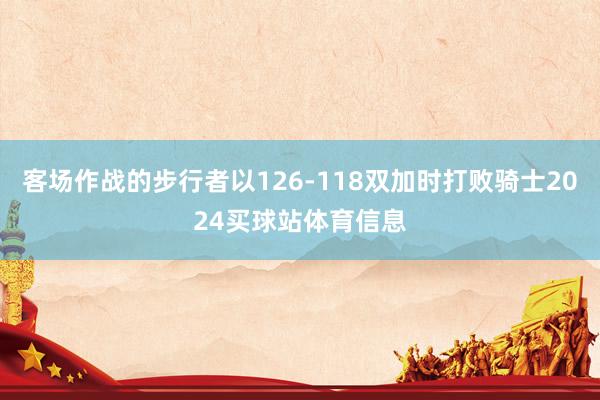 客场作战的步行者以126-118双加时打败骑士2024买球站体育信息