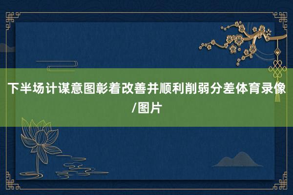 下半场计谋意图彰着改善并顺利削弱分差体育录像/图片