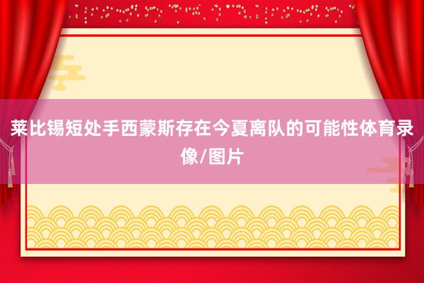 莱比锡短处手西蒙斯存在今夏离队的可能性体育录像/图片
