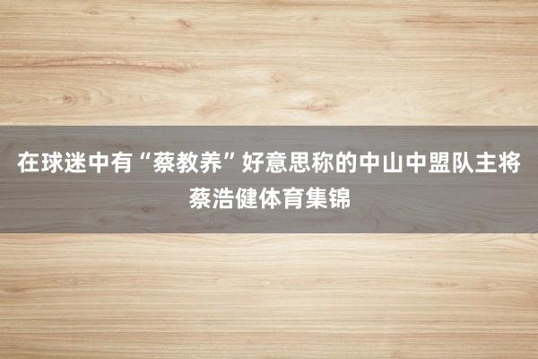 在球迷中有“蔡教养”好意思称的中山中盟队主将蔡浩健体育集锦