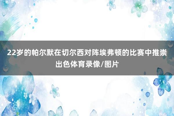 22岁的帕尔默在切尔西对阵埃弗顿的比赛中推崇出色体育录像/图片