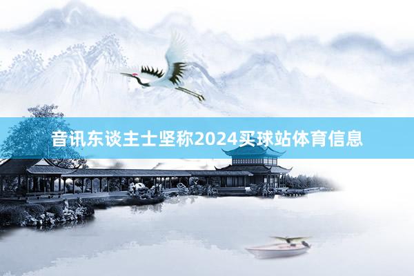 音讯东谈主士坚称2024买球站体育信息