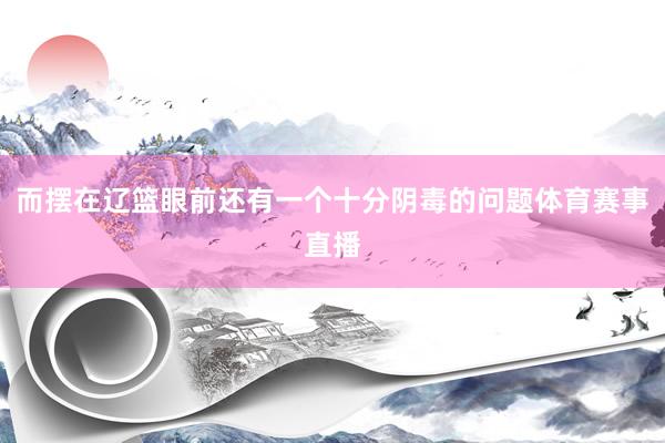 而摆在辽篮眼前还有一个十分阴毒的问题体育赛事直播