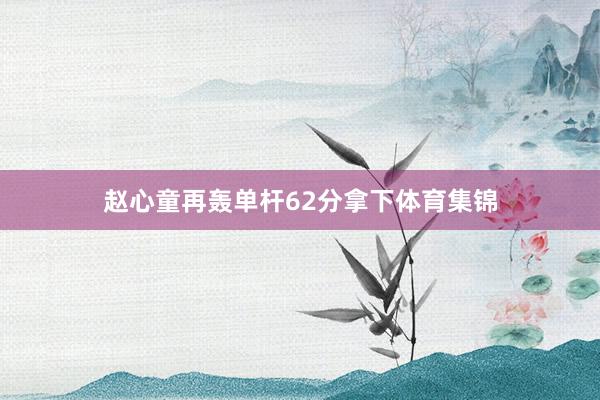 赵心童再轰单杆62分拿下体育集锦