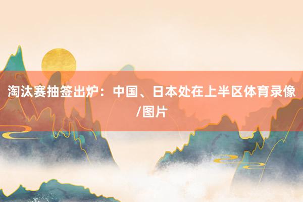 淘汰赛抽签出炉：中国、日本处在上半区体育录像/图片