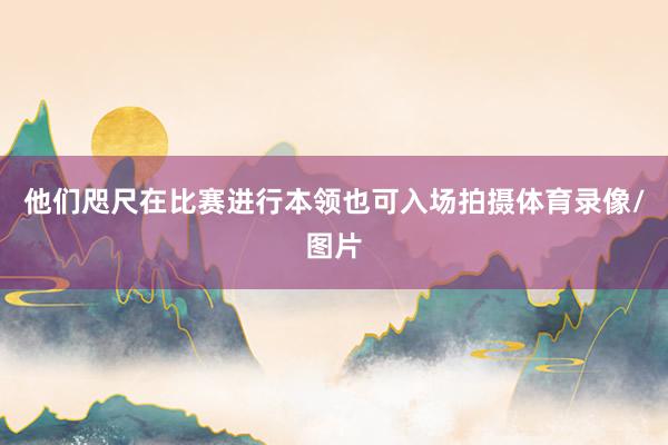 他们咫尺在比赛进行本领也可入场拍摄体育录像/图片