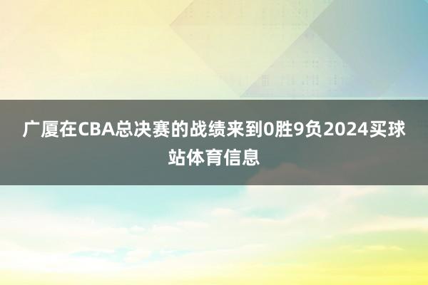 广厦在CBA总决赛的战绩来到0胜9负2024买球站体育信息