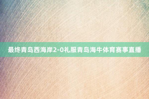 最终青岛西海岸2-0礼服青岛海牛体育赛事直播