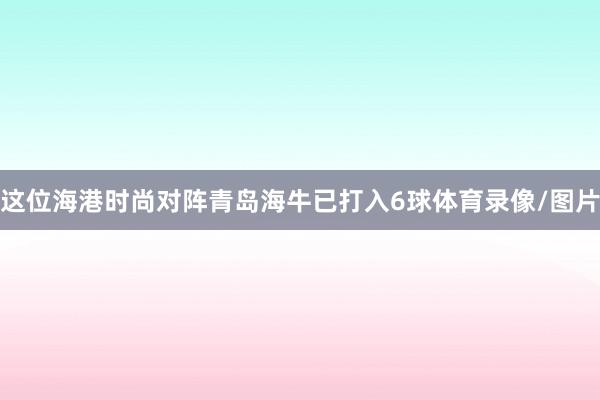 这位海港时尚对阵青岛海牛已打入6球体育录像/图片