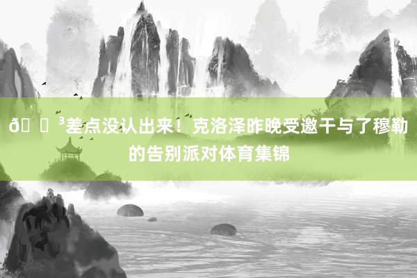😳差点没认出来！克洛泽昨晚受邀干与了穆勒的告别派对体育集锦