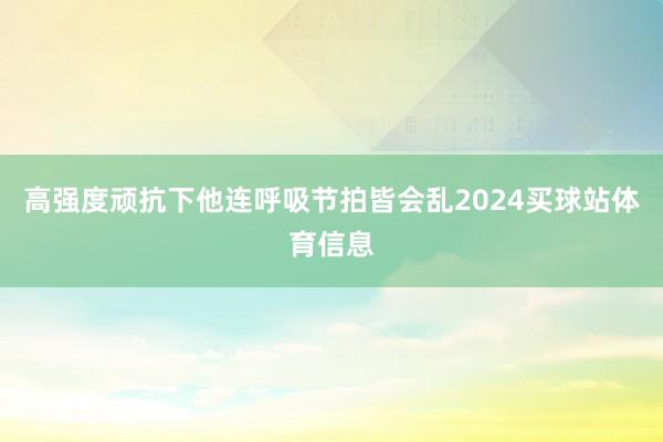 高强度顽抗下他连呼吸节拍皆会乱2024买球站体育信息
