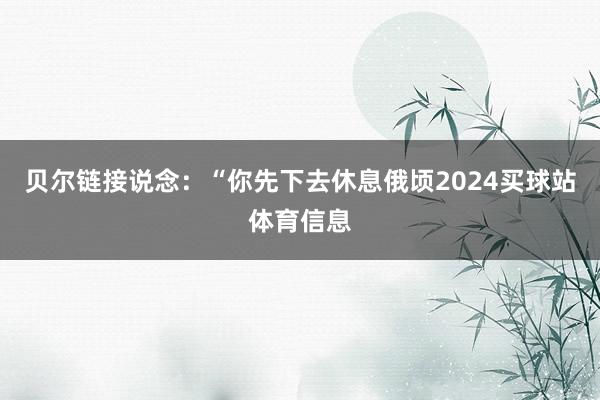 贝尔链接说念：“你先下去休息俄顷2024买球站体育信息