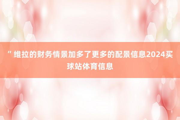 ”维拉的财务情景加多了更多的配景信息2024买球站体育信息