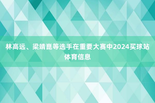 林高远、梁靖崑等选手在重要大赛中2024买球站体育信息