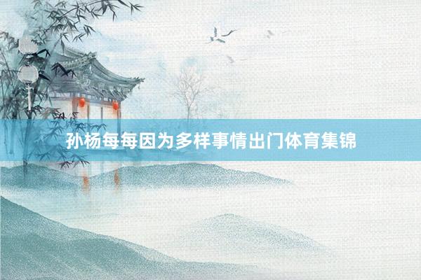孙杨每每因为多样事情出门体育集锦
