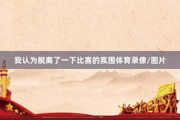 我认为脱离了一下比赛的氛围体育录像/图片