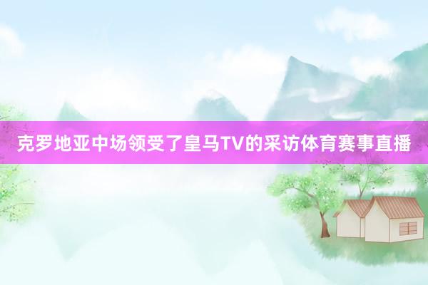 克罗地亚中场领受了皇马TV的采访体育赛事直播