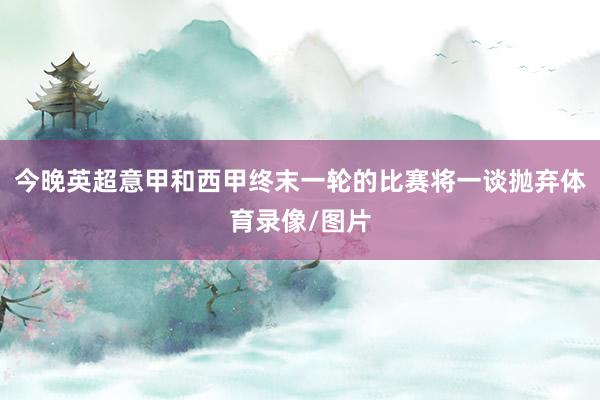 今晚英超意甲和西甲终末一轮的比赛将一谈抛弃体育录像/图片