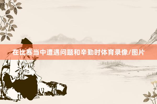 在比赛当中遭遇问题和辛勤时体育录像/图片