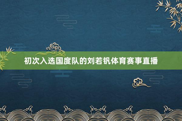 初次入选国度队的刘若钒体育赛事直播