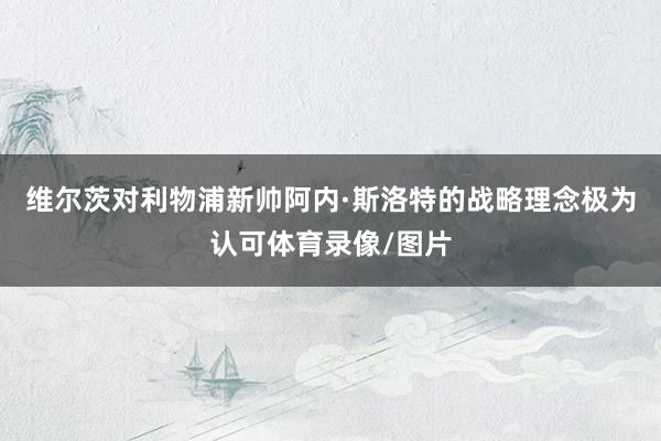 维尔茨对利物浦新帅阿内·斯洛特的战略理念极为认可体育录像/图片
