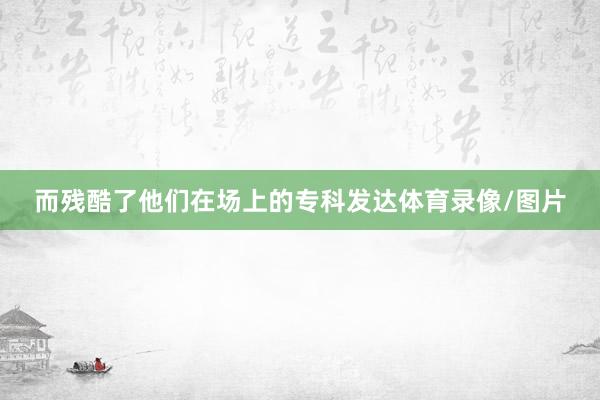 而残酷了他们在场上的专科发达体育录像/图片