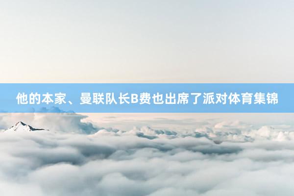 他的本家、曼联队长B费也出席了派对体育集锦