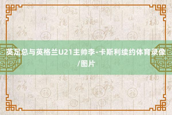 英足总与英格兰U21主帅李-卡斯利续约体育录像/图片