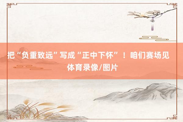 把“负重致远”写成“正中下怀” ！咱们赛场见    体育录像/图片