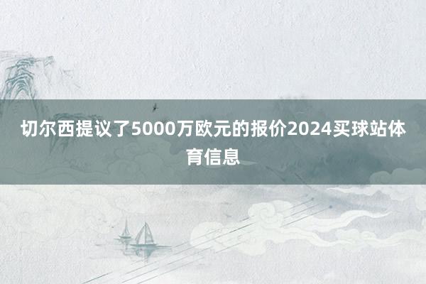 切尔西提议了5000万欧元的报价2024买球站体育信息