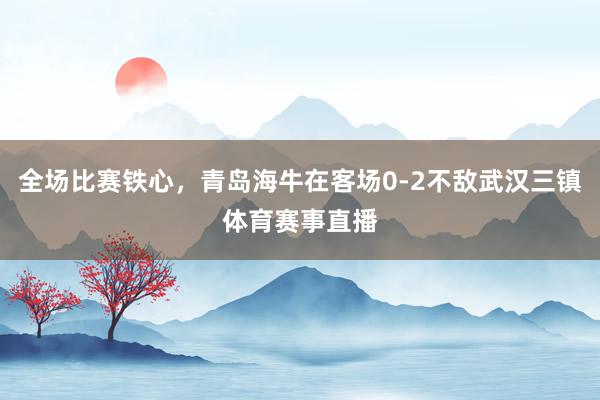 全场比赛铁心，青岛海牛在客场0-2不敌武汉三镇体育赛事直播
