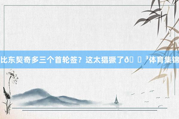 比东契奇多三个首轮签？这太猖獗了😳体育集锦