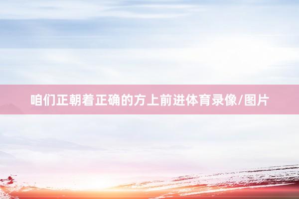 咱们正朝着正确的方上前进体育录像/图片