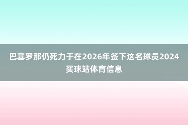 巴塞罗那仍死力于在2026年签下这名球员2024买球站体育信息
