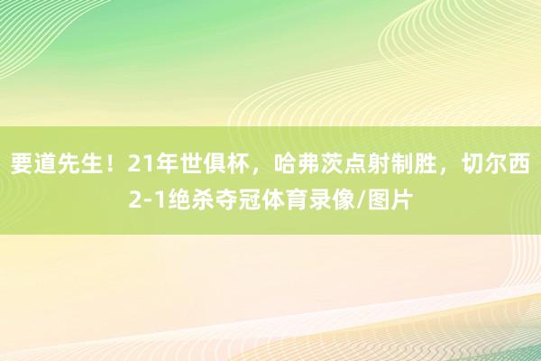要道先生！21年世俱杯，哈弗茨点射制胜，切尔西2-1绝杀夺冠体育录像/图片