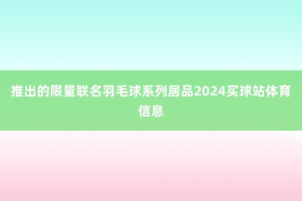 推出的限量联名羽毛球系列居品2024买球站体育信息