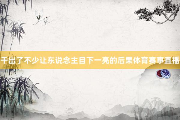 干出了不少让东说念主目下一亮的后果体育赛事直播