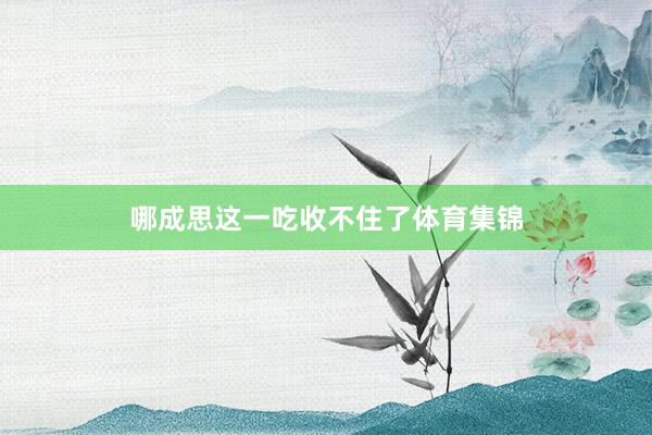 哪成思这一吃收不住了体育集锦