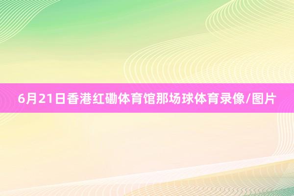 6月21日香港红磡体育馆那场球体育录像/图片