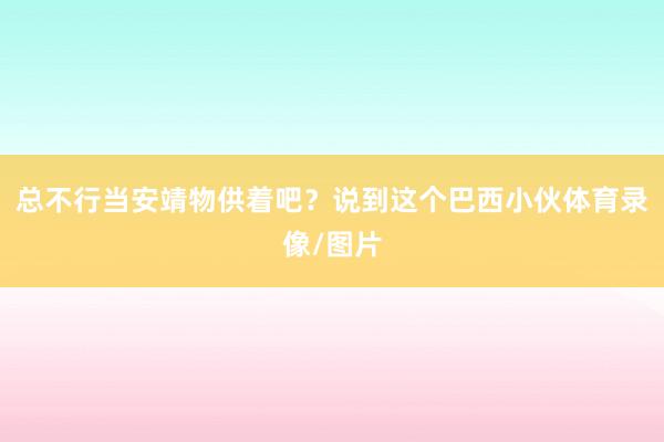 总不行当安靖物供着吧？说到这个巴西小伙体育录像/图片