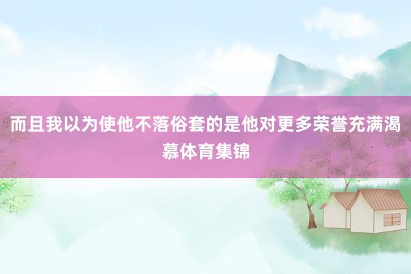 而且我以为使他不落俗套的是他对更多荣誉充满渴慕体育集锦