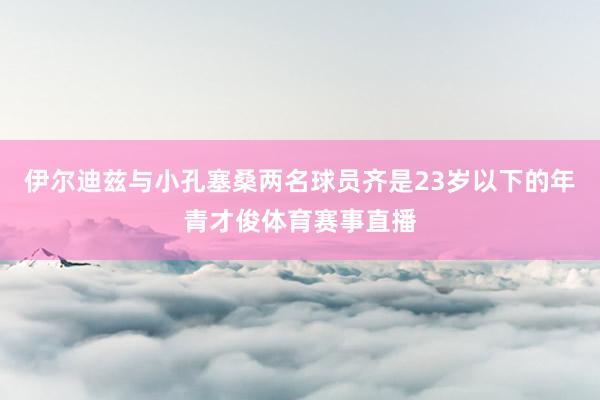 伊尔迪兹与小孔塞桑两名球员齐是23岁以下的年青才俊体育赛事直播