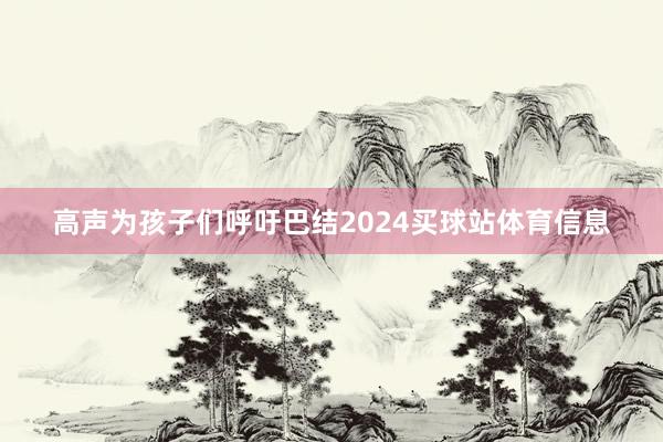 高声为孩子们呼吁巴结2024买球站体育信息