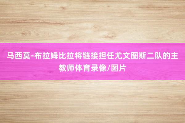 马西莫-布拉姆比拉将链接担任尤文图斯二队的主教师体育录像/图片