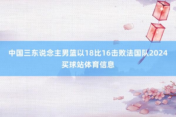 中国三东说念主男篮以18比16击败法国队2024买球站体育信息